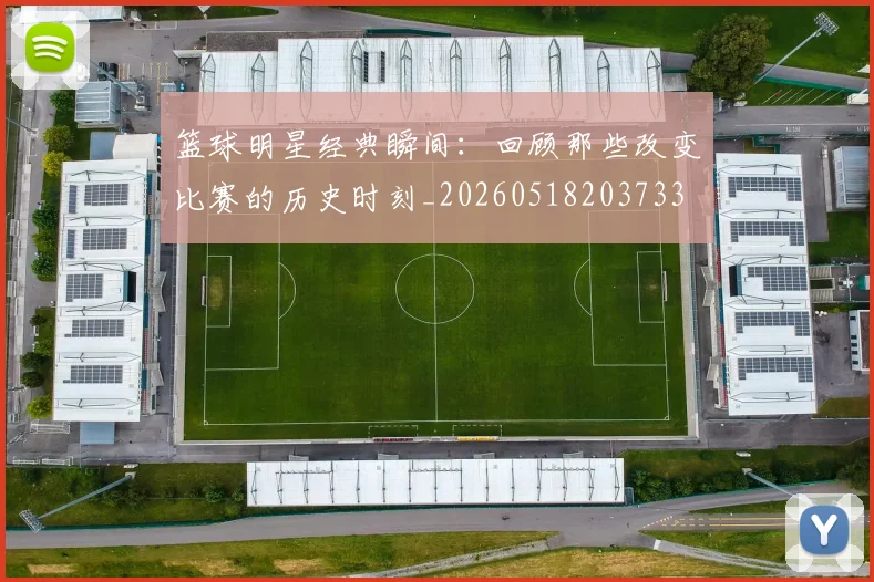 篮球明星经典瞬间:回顾那些改变比赛的历史时刻_20260518203733